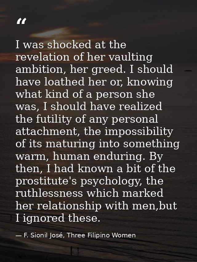 I was shocked at the revelation of her vaulting ambition, her greed. I should have loathed her or, knowing what kind of  — F. Sionil José, Three Filipino Women
