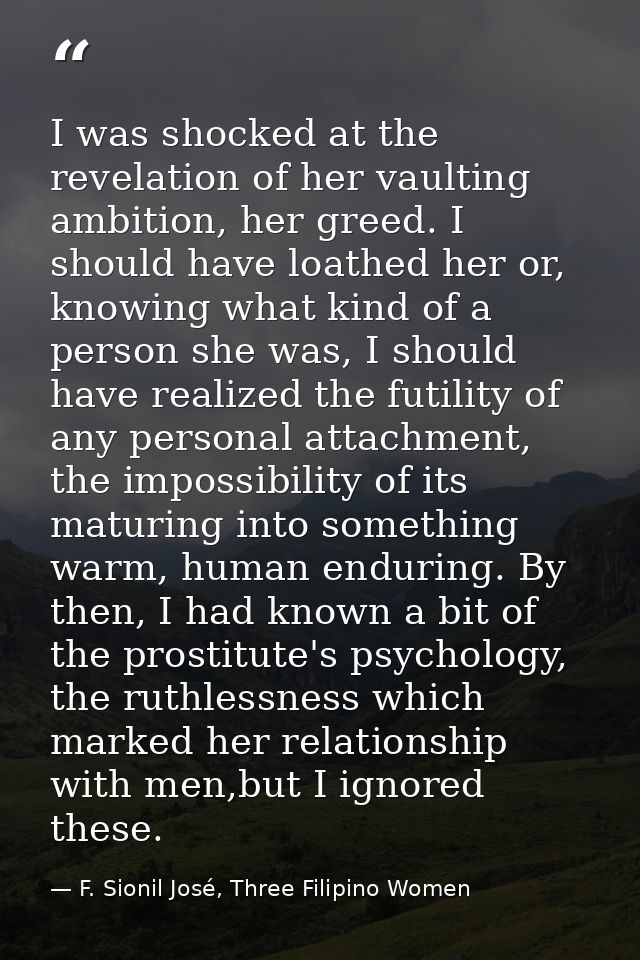 I was shocked at the revelation of her vaulting ambition, her greed. I should have loathed her or, knowing what kind of  — F. Sionil José, Three Filipino Women