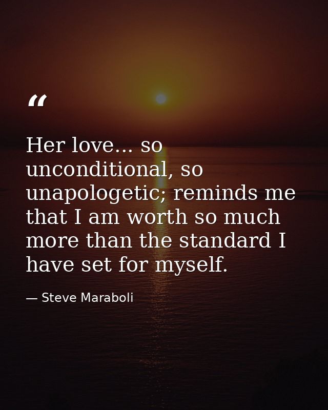Her love... so unconditional, so unapologetic; reminds me that I am worth so much more than the standard I have set for  — Steve Maraboli