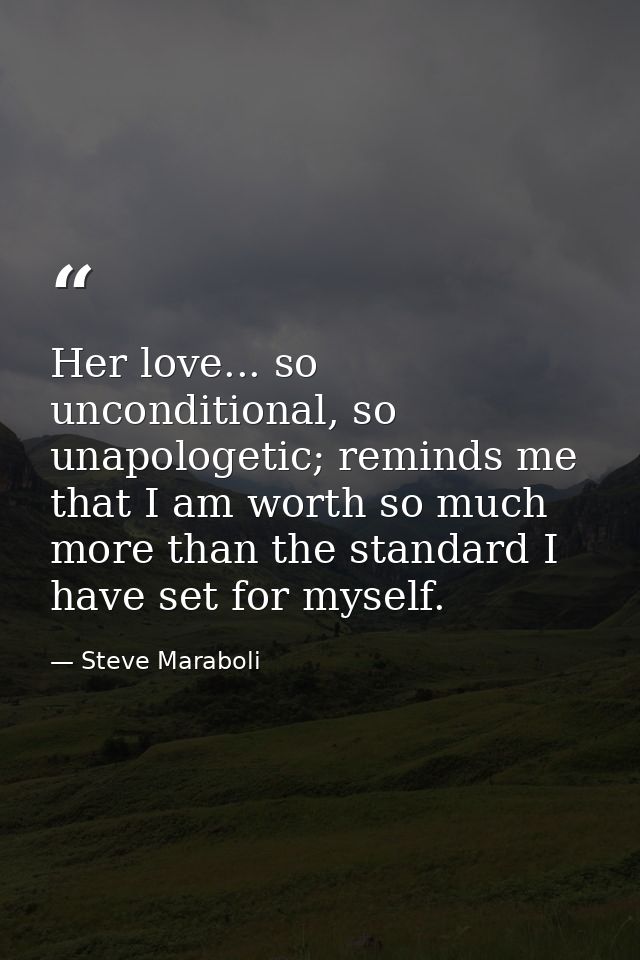 Her love... so unconditional, so unapologetic; reminds me that I am worth so much more than the standard I have set for  — Steve Maraboli