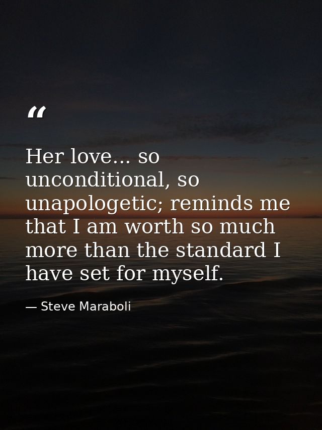 Her love... so unconditional, so unapologetic; reminds me that I am worth so much more than the standard I have set for  — Steve Maraboli