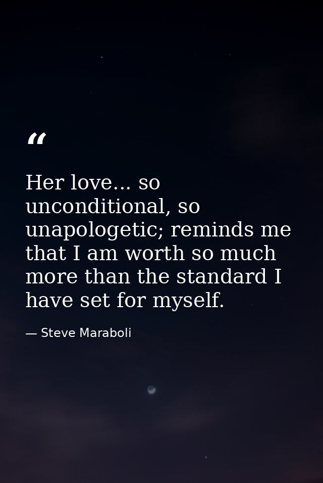 Her love... so unconditional, so unapologetic; reminds me that I am worth so much more than the standard I have set for  — Steve Maraboli