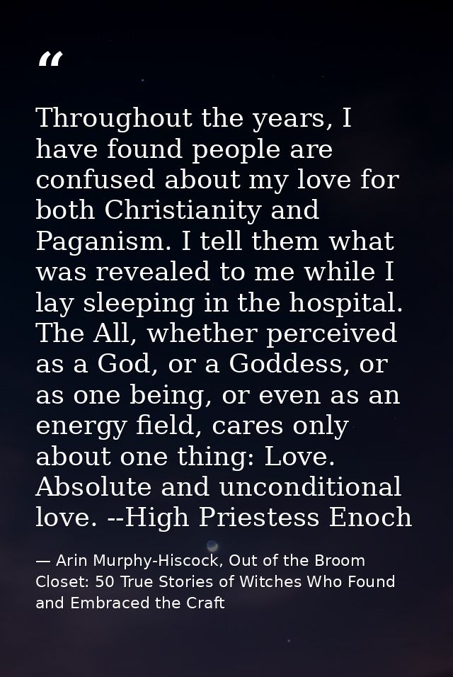 Throughout the years, I have found people are confused about my love for both Christianity and Paganism. I tell them wha — Arin Murphy-Hiscock, Out of the Broom Closet: 50 True Stories of Witches Who Found and Embraced the Craft