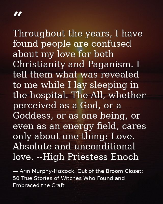 Throughout the years, I have found people are confused about my love for both Christianity and Paganism. I tell them wha — Arin Murphy-Hiscock, Out of the Broom Closet: 50 True Stories of Witches Who Found and Embraced the Craft