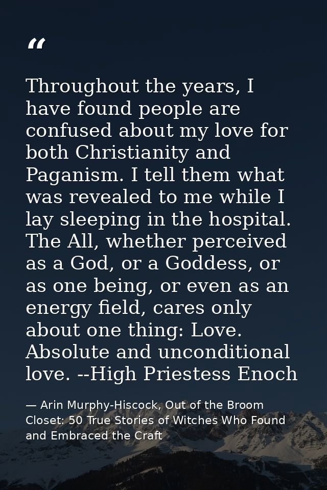 Throughout the years, I have found people are confused about my love for both Christianity and Paganism. I tell them wha — Arin Murphy-Hiscock, Out of the Broom Closet: 50 True Stories of Witches Who Found and Embraced the Craft