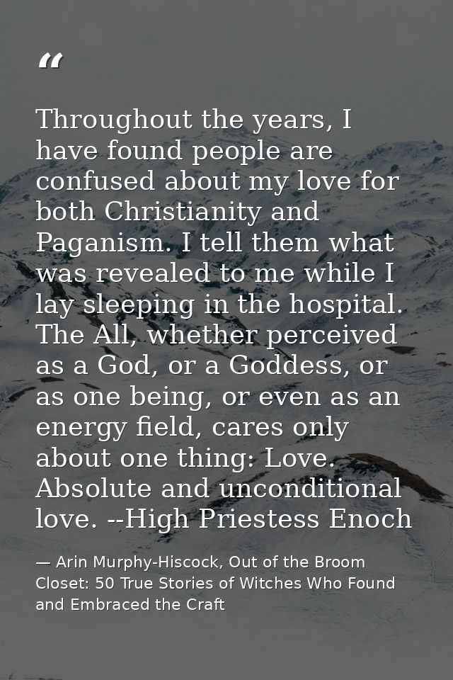 Throughout the years, I have found people are confused about my love for both Christianity and Paganism. I tell them wha — Arin Murphy-Hiscock, Out of the Broom Closet: 50 True Stories of Witches Who Found and Embraced the Craft