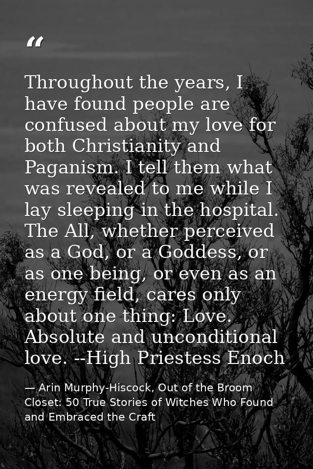 Throughout the years, I have found people are confused about my love for both Christianity and Paganism. I tell them wha — Arin Murphy-Hiscock, Out of the Broom Closet: 50 True Stories of Witches Who Found and Embraced the Craft