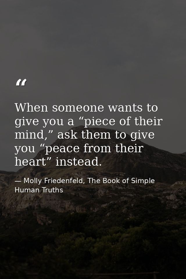 When someone wants to give you a “piece of their mind,” ask them to give you “peace from their heart” instead. — Molly Friedenfeld, The Book of Simple Human Truths