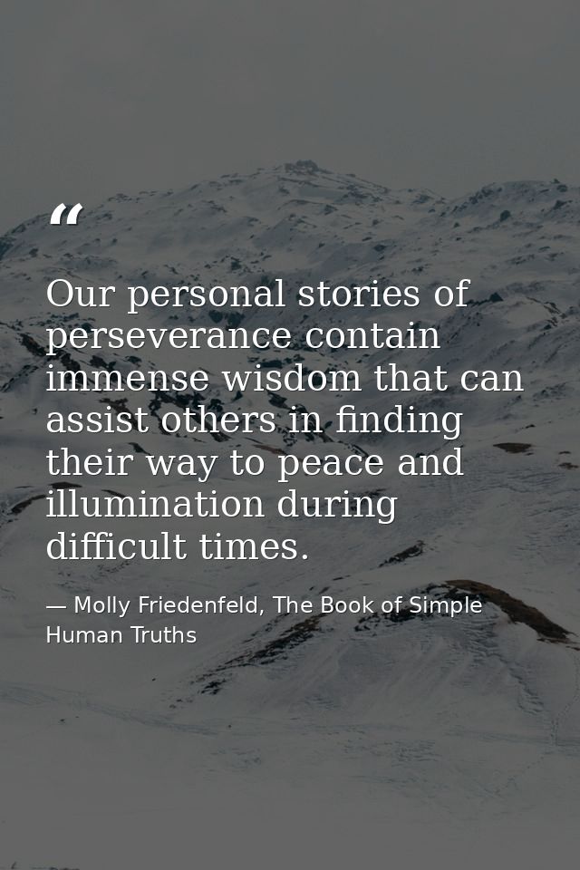 Our personal stories of perseverance contain immense wisdom that can assist others in finding their way to peace and ill — Molly Friedenfeld, The Book of Simple Human Truths