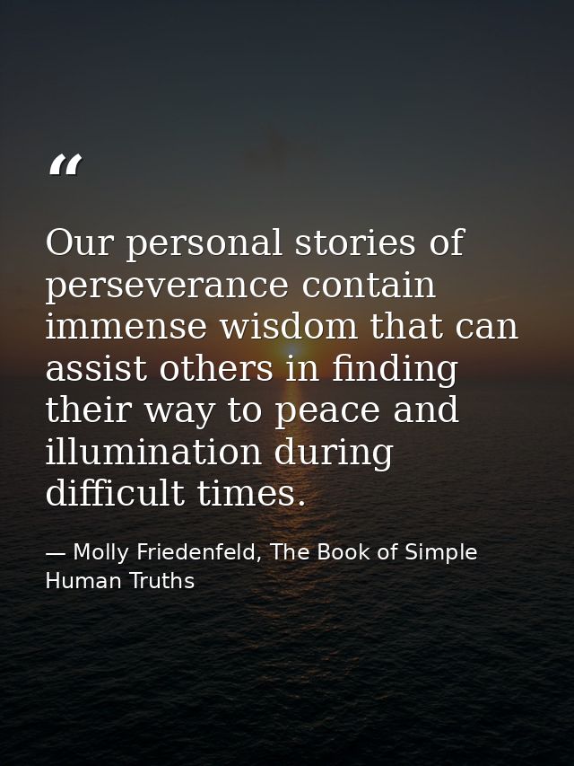 Our personal stories of perseverance contain immense wisdom that can assist others in finding their way to peace and ill — Molly Friedenfeld, The Book of Simple Human Truths