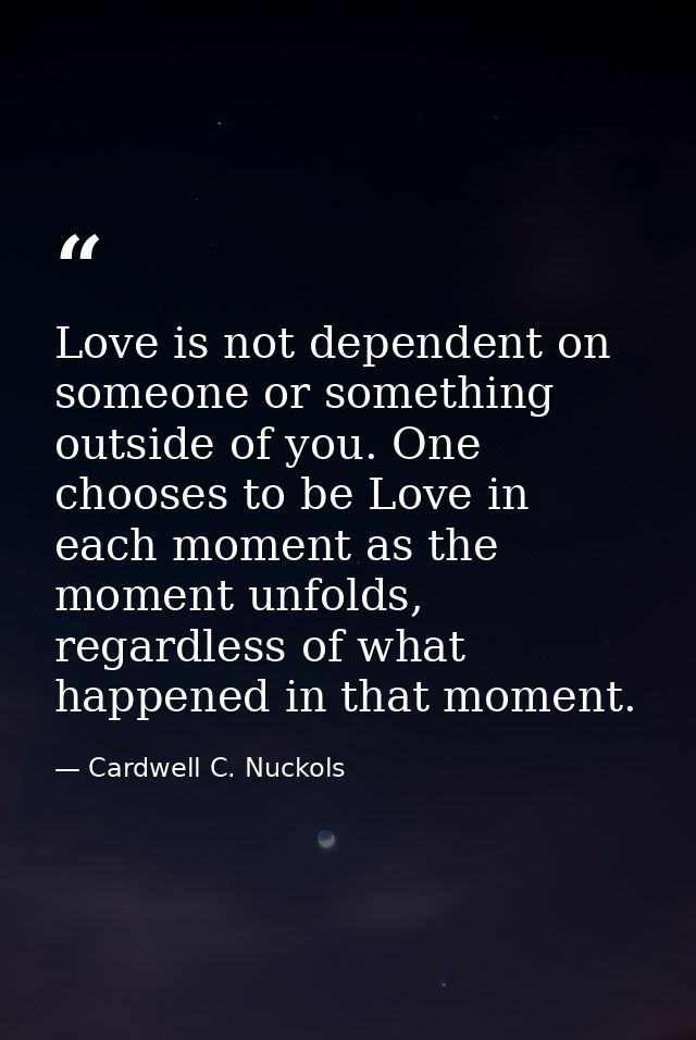 Love is not dependent on someone or something outside of you. One chooses to be Love in each moment as the moment unfold — Cardwell C. Nuckols