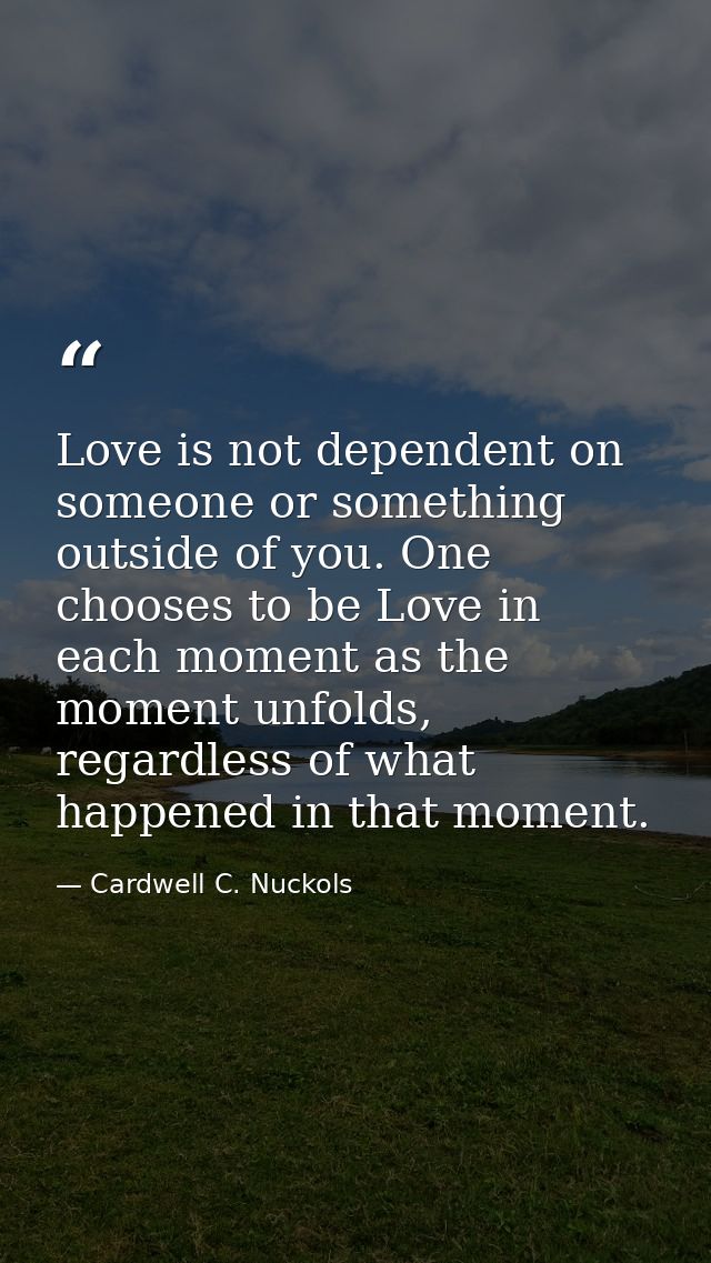 Love is not dependent on someone or something outside of you. One chooses to be Love in each moment as the moment unfold — Cardwell C. Nuckols