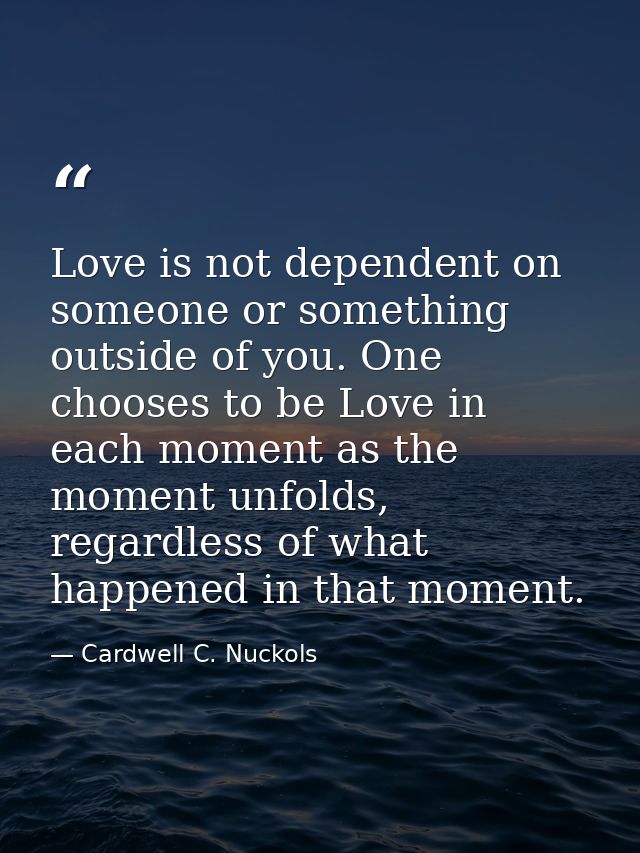 Love is not dependent on someone or something outside of you. One chooses to be Love in each moment as the moment unfold — Cardwell C. Nuckols