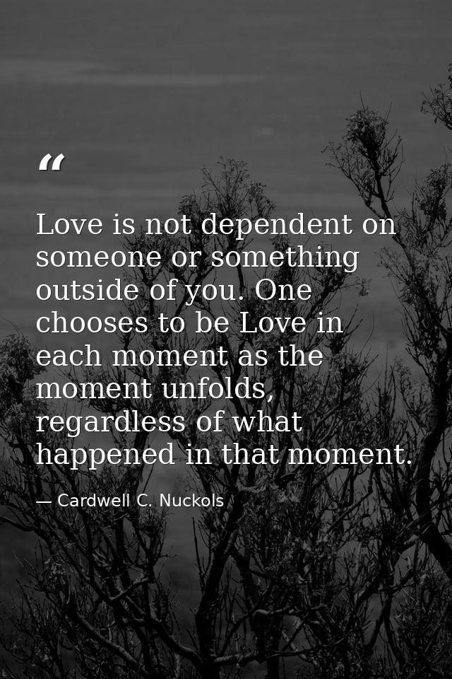 Love is not dependent on someone or something outside of you. One chooses to be Love in each moment as the moment unfold — Cardwell C. Nuckols