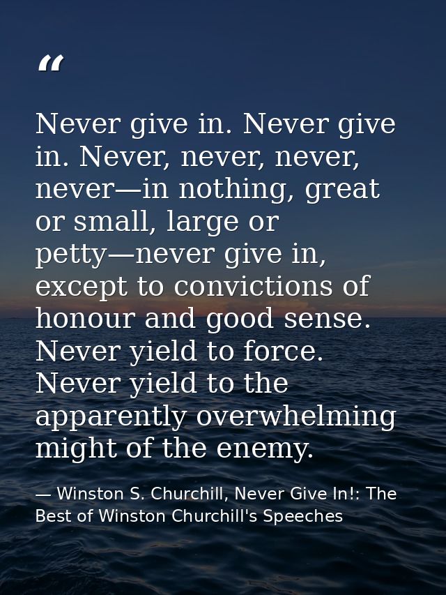 Never give in. Never give in. Never, never, never, never—in nothing, great or small, large or petty—never give in, excep — Winston S. Churchill, Never Give In!: The Best of Winston Churchill's Speeches