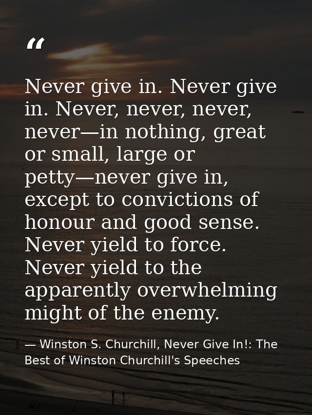 Never give in. Never give in. Never, never, never, never—in nothing, great or small, large or petty—never give in, excep — Winston S. Churchill, Never Give In!: The Best of Winston Churchill's Speeches