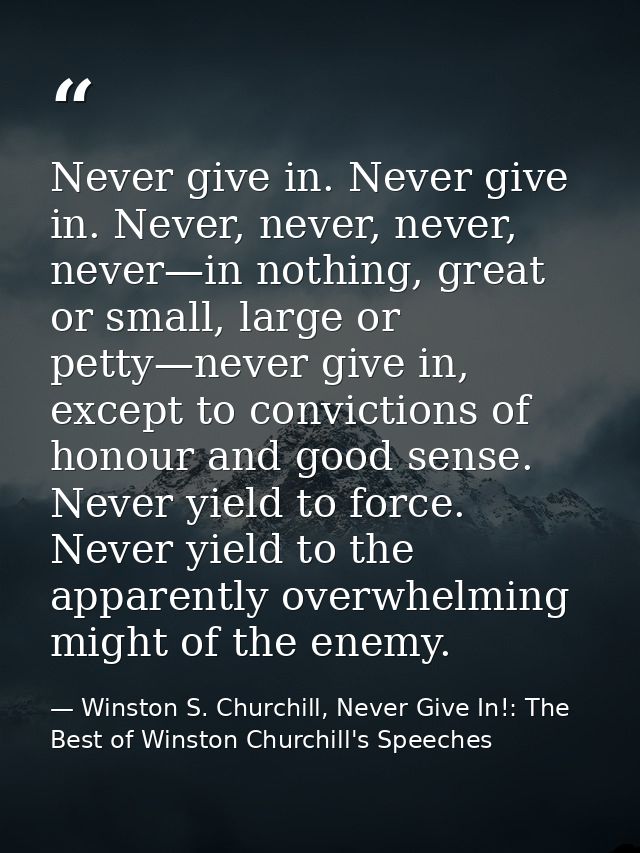 Never give in. Never give in. Never, never, never, never—in nothing, great or small, large or petty—never give in, excep — Winston S. Churchill, Never Give In!: The Best of Winston Churchill's Speeches