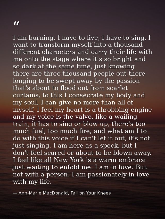 I am burning. I have to live, I have to sing, I want to transform myself into a thousand different characters and carry  — Ann-Marie MacDonald, Fall on Your Knees