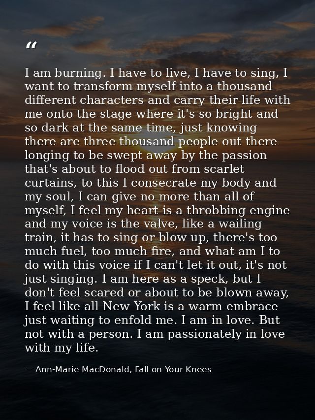 I am burning. I have to live, I have to sing, I want to transform myself into a thousand different characters and carry  — Ann-Marie MacDonald, Fall on Your Knees