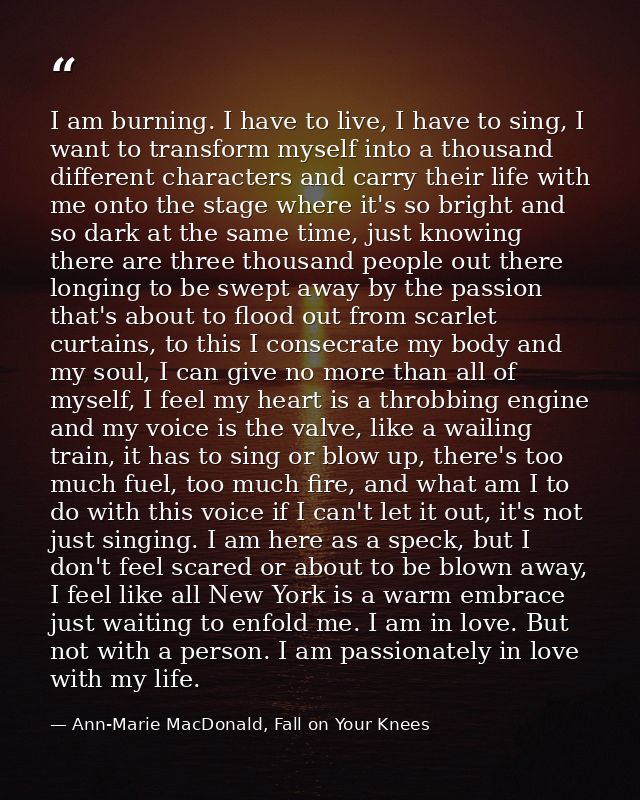 I am burning. I have to live, I have to sing, I want to transform myself into a thousand different characters and carry  — Ann-Marie MacDonald, Fall on Your Knees