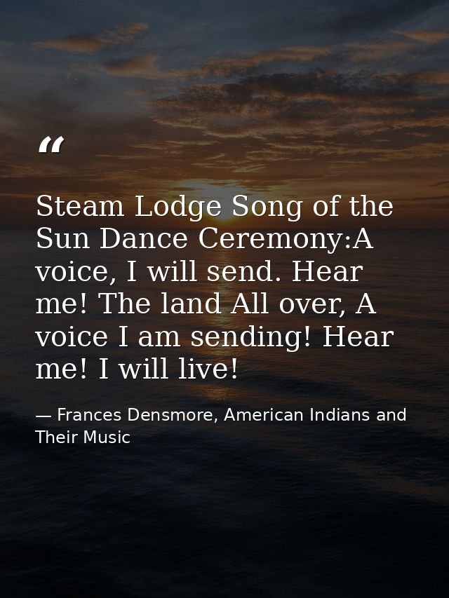 Steam Lodge Song of the Sun Dance Ceremony:A voice, I will send. Hear me! The land All over, A voice I am sending! Hear  — Frances Densmore, American Indians and Their Music