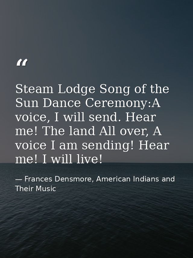 Steam Lodge Song of the Sun Dance Ceremony:A voice, I will send. Hear me! The land All over, A voice I am sending! Hear  — Frances Densmore, American Indians and Their Music