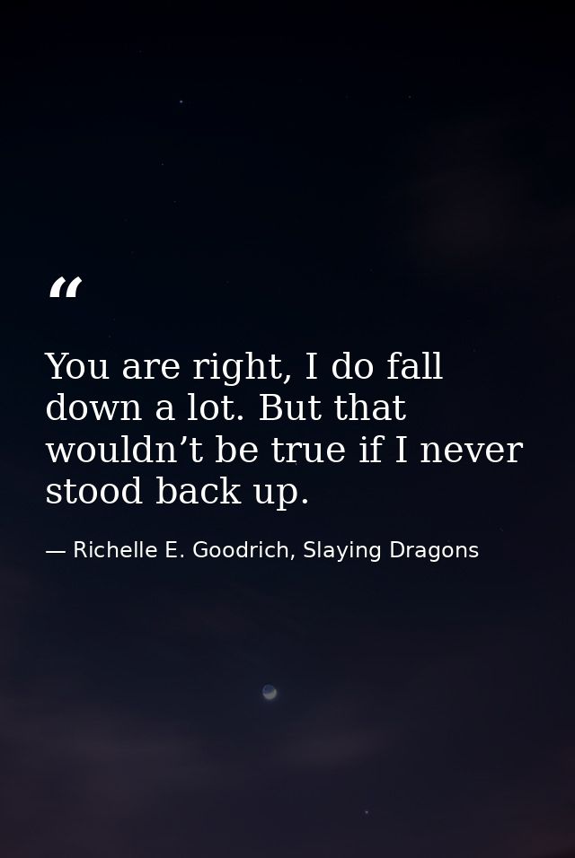 You are right, I do fall down a lot. But that wouldn’t be true if I never stood back up. — Richelle E. Goodrich, Slaying Dragons