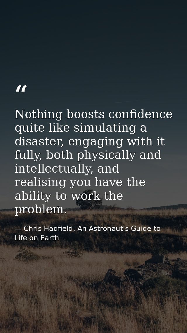 Nothing boosts confidence quite like simulating a disaster, engaging with it fully, both physically and intellectually,  — Chris Hadfield, An Astronaut's Guide to Life on Earth