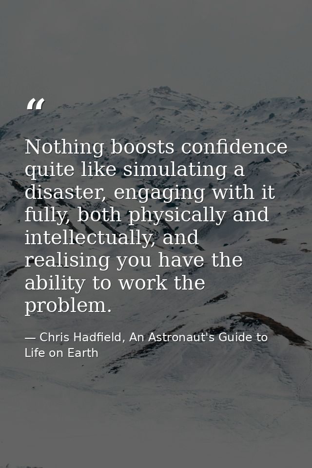 Nothing boosts confidence quite like simulating a disaster, engaging with it fully, both physically and intellectually,  — Chris Hadfield, An Astronaut's Guide to Life on Earth