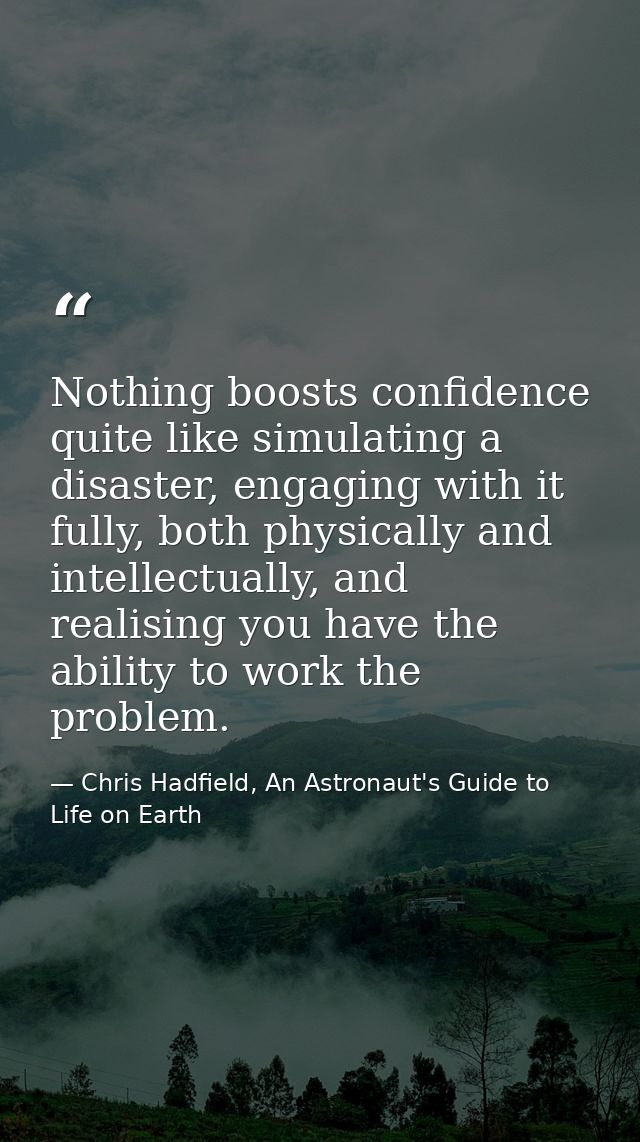 Nothing boosts confidence quite like simulating a disaster, engaging with it fully, both physically and intellectually,  — Chris Hadfield, An Astronaut's Guide to Life on Earth