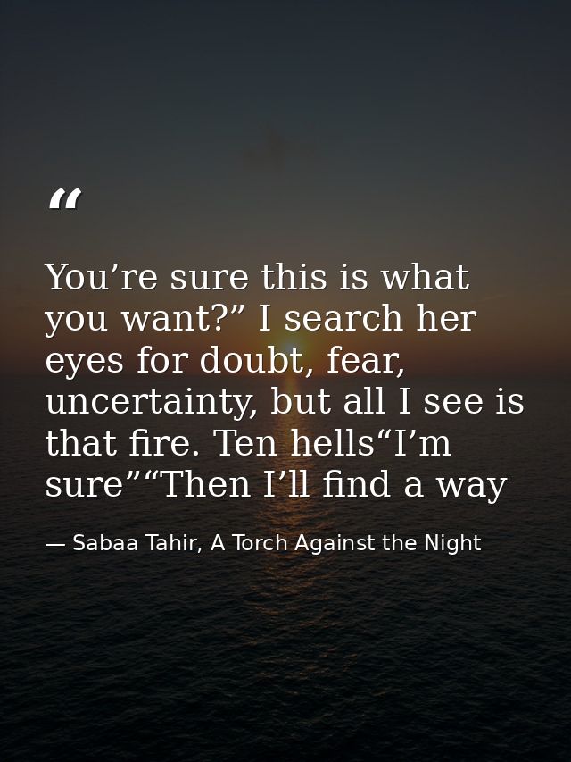 You’re sure this is what you want?” I search her eyes for doubt, fear, uncertainty, but all I see is that fire. Ten hell — Sabaa Tahir, A Torch Against the Night