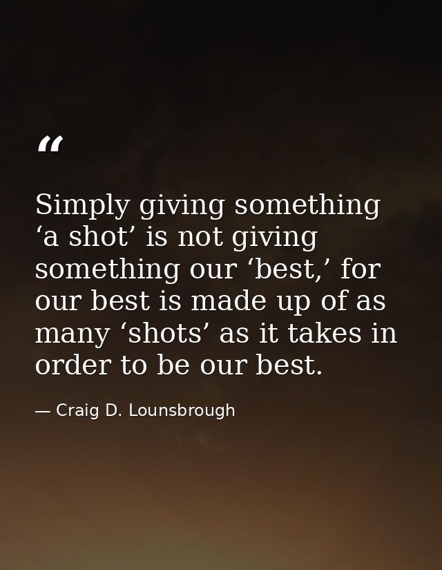 Simply giving something ‘a shot’ is not giving something our ‘best,’ for our best is made up of as many ‘shots’ as it ta — Craig D. Lounsbrough