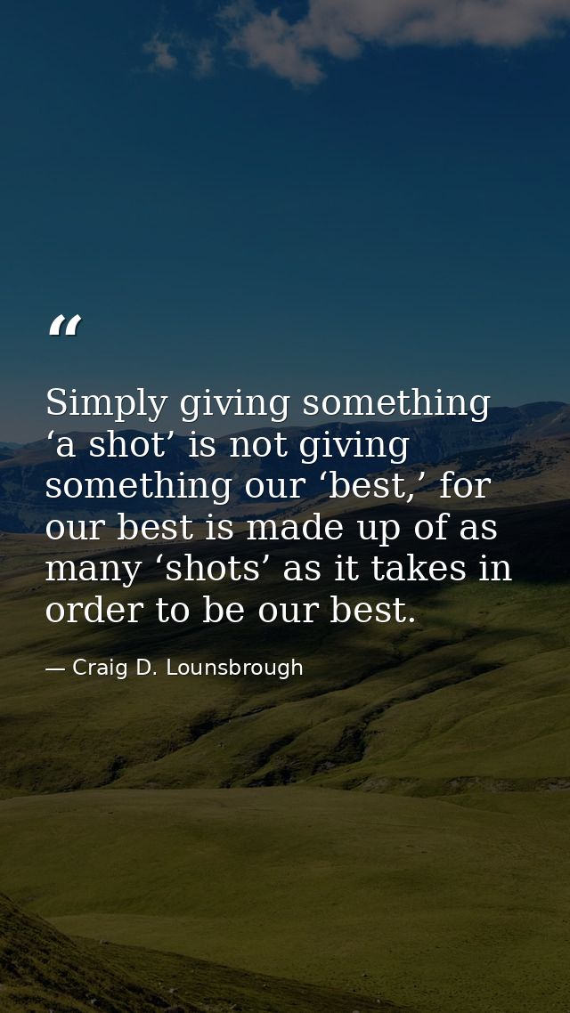 Simply giving something ‘a shot’ is not giving something our ‘best,’ for our best is made up of as many ‘shots’ as it ta — Craig D. Lounsbrough