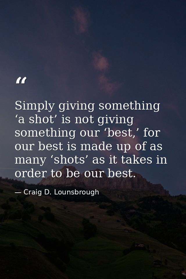 Simply giving something ‘a shot’ is not giving something our ‘best,’ for our best is made up of as many ‘shots’ as it ta — Craig D. Lounsbrough