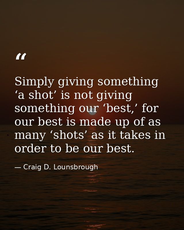 Simply giving something ‘a shot’ is not giving something our ‘best,’ for our best is made up of as many ‘shots’ as it ta — Craig D. Lounsbrough