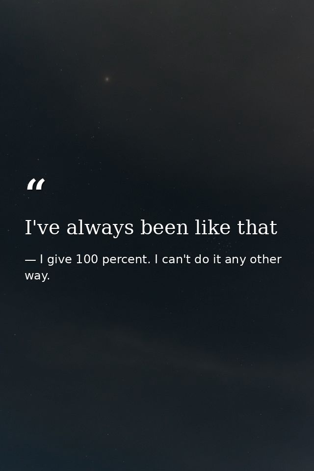 I've always been like that — I give 100 percent. I can't do it any other way.