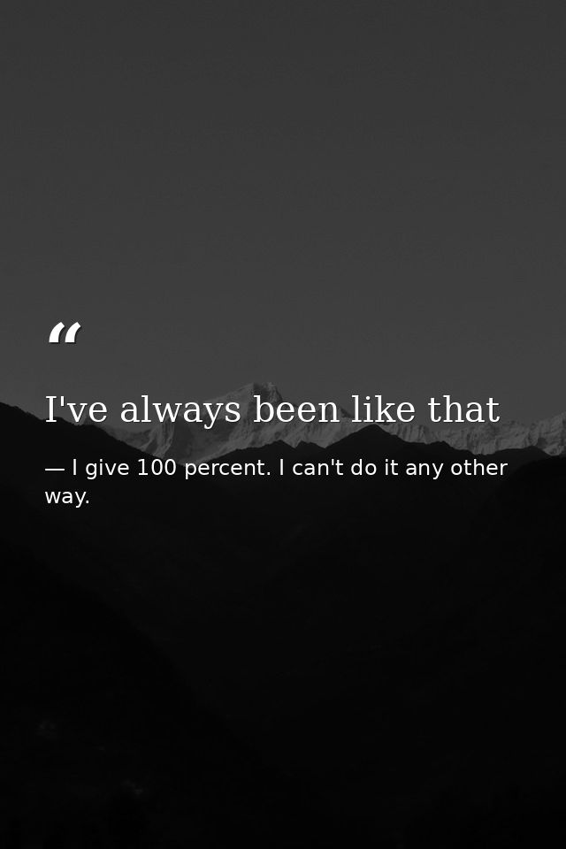 I've always been like that — I give 100 percent. I can't do it any other way.