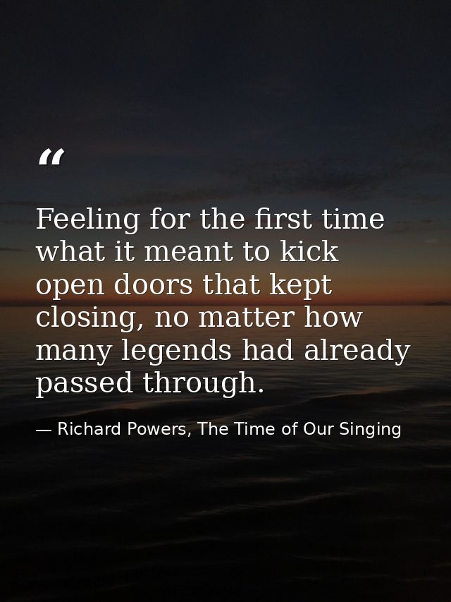 Feeling for the first time what it meant to kick open doors that kept closing, no matter how many legends had already pa — Richard Powers, The Time of Our Singing