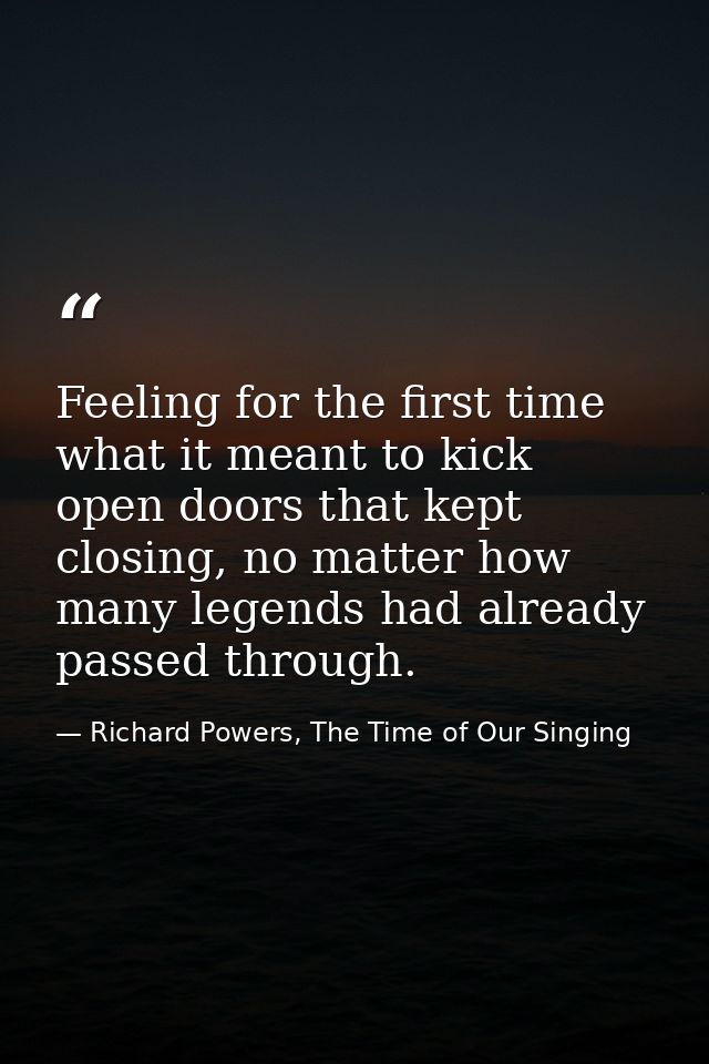 Feeling for the first time what it meant to kick open doors that kept closing, no matter how many legends had already pa — Richard Powers, The Time of Our Singing