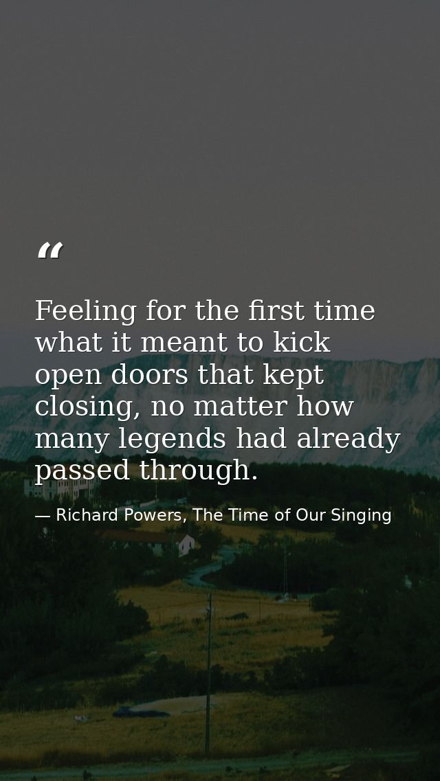 Feeling for the first time what it meant to kick open doors that kept closing, no matter how many legends had already pa — Richard Powers, The Time of Our Singing