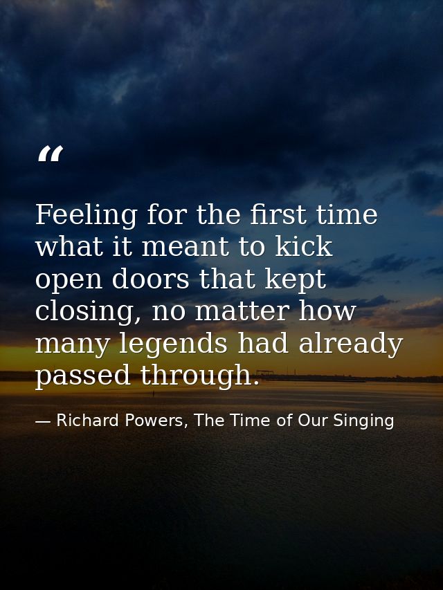 Feeling for the first time what it meant to kick open doors that kept closing, no matter how many legends had already pa — Richard Powers, The Time of Our Singing