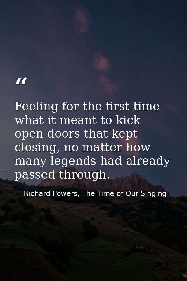Feeling for the first time what it meant to kick open doors that kept closing, no matter how many legends had already pa — Richard Powers, The Time of Our Singing