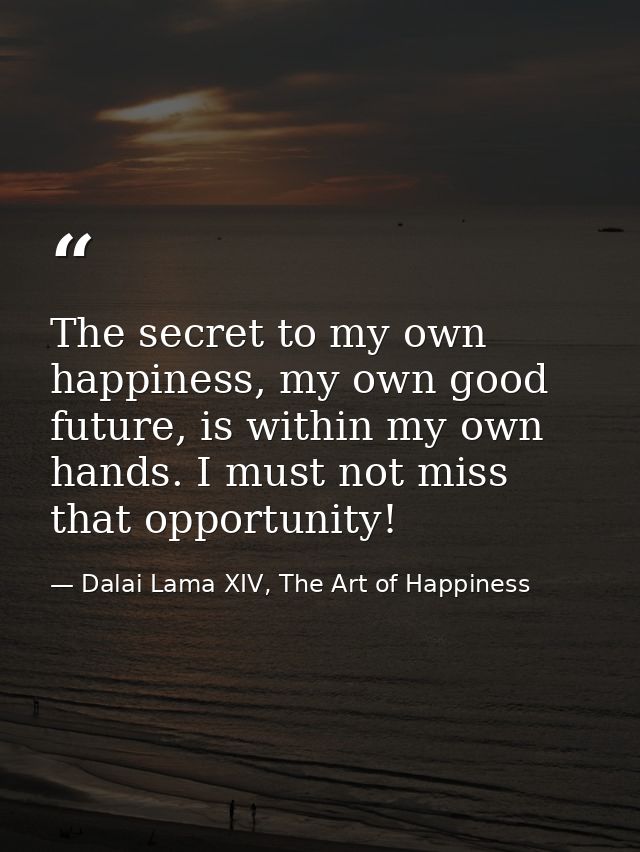 The secret to my own happiness, my own good future, is within my own hands. I must not miss that opportunity! — Dalai Lama XIV, The Art of Happiness
