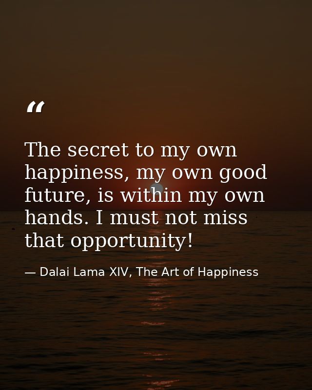 The secret to my own happiness, my own good future, is within my own hands. I must not miss that opportunity! — Dalai Lama XIV, The Art of Happiness