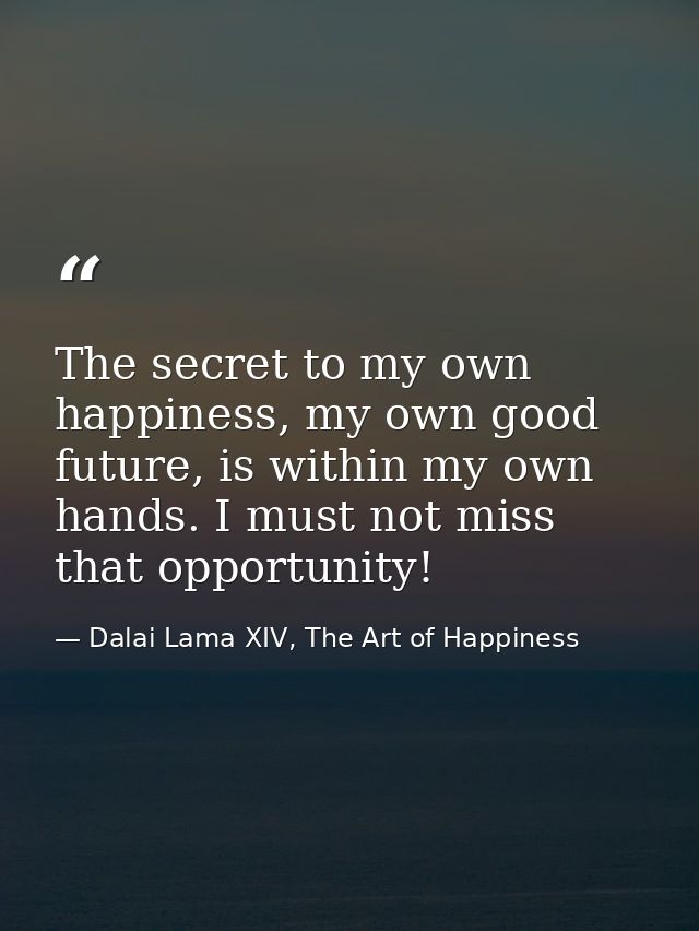 The secret to my own happiness, my own good future, is within my own hands. I must not miss that opportunity! — Dalai Lama XIV, The Art of Happiness
