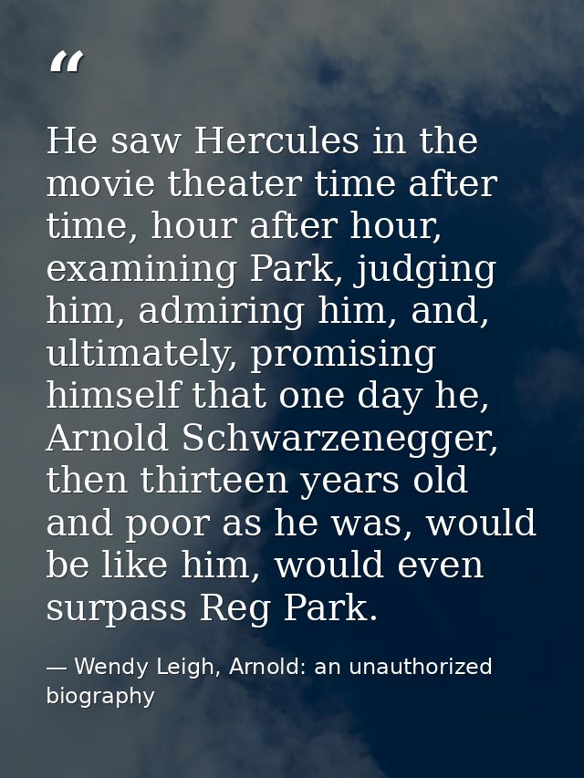 He saw Hercules in the movie theater time after time, hour after hour, examining Park, judging him, admiring him, and, u — Wendy Leigh, Arnold: an unauthorized biography