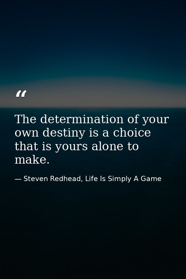 The determination of your own destiny is a choice that is yours alone to make. — Steven Redhead, Life Is Simply A Game