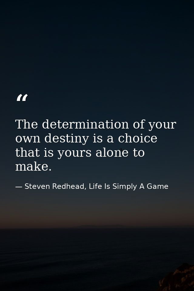 The determination of your own destiny is a choice that is yours alone to make. — Steven Redhead, Life Is Simply A Game