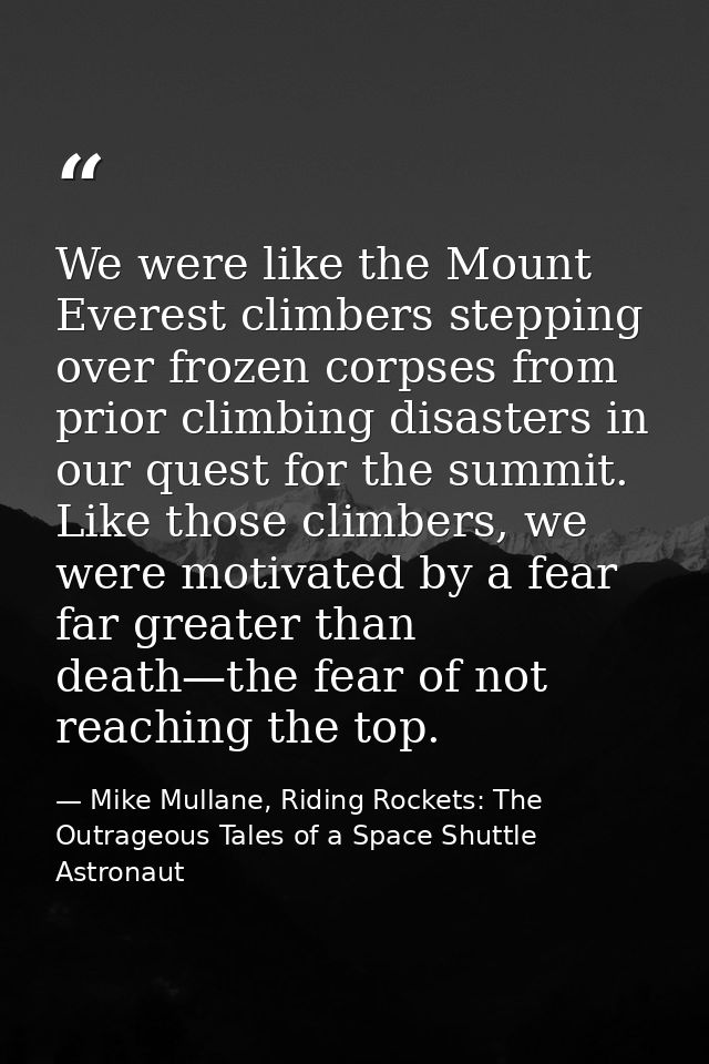 We were like the Mount Everest climbers stepping over frozen corpses from prior climbing disasters in our quest for the  — Mike Mullane, Riding Rockets: The Outrageous Tales of a Space Shuttle Astronaut