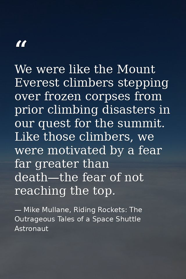 We were like the Mount Everest climbers stepping over frozen corpses from prior climbing disasters in our quest for the  — Mike Mullane, Riding Rockets: The Outrageous Tales of a Space Shuttle Astronaut